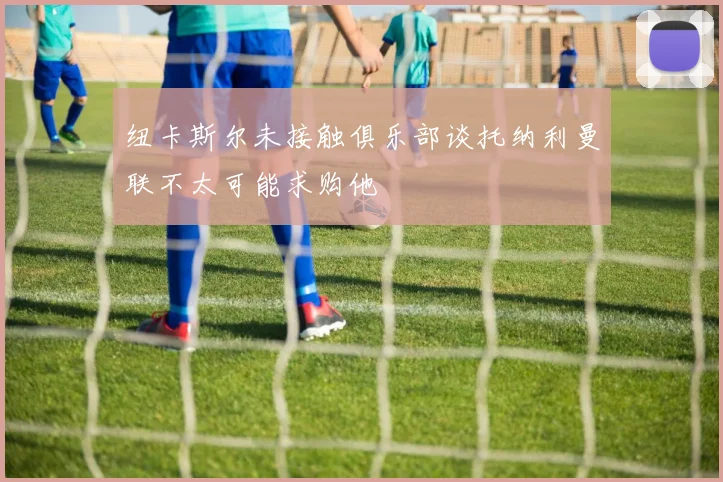 纽卡斯尔未接触俱乐部谈托纳利曼联不太可能求购他