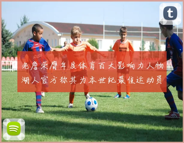 老詹荣膺年度体育百大影响力人物湖人官方称其为本世纪最佳运动员