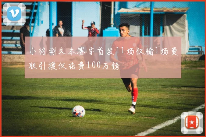 小将海文本赛季首发11场仅输1场曼联引援仅花费100万镑