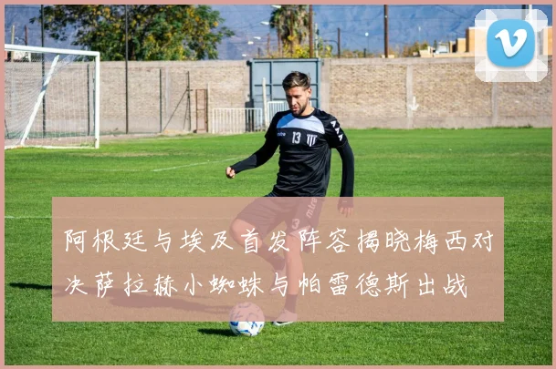 阿根廷与埃及首发阵容揭晓梅西对决萨拉赫小蜘蛛与帕雷德斯出战