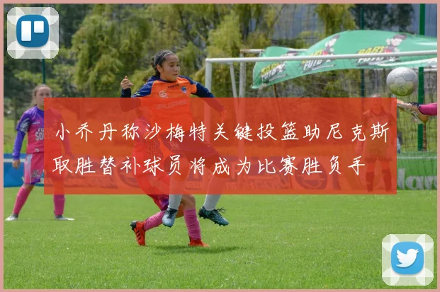 小乔丹称沙梅特关键投篮助尼克斯取胜替补球员将成为比赛胜负手