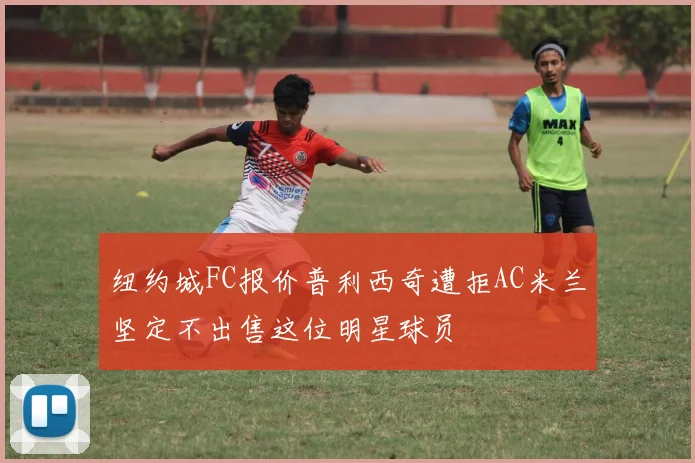 纽约城FC报价普利西奇遭拒AC米兰坚定不出售这位明星球员