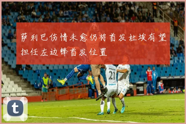 萨利巴伤情未愈仍将首发杜埃有望担任左边锋首发位置