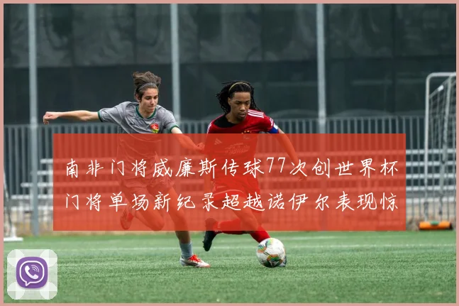 南非门将威廉斯传球77次创世界杯门将单场新纪录超越诺伊尔表现惊艳