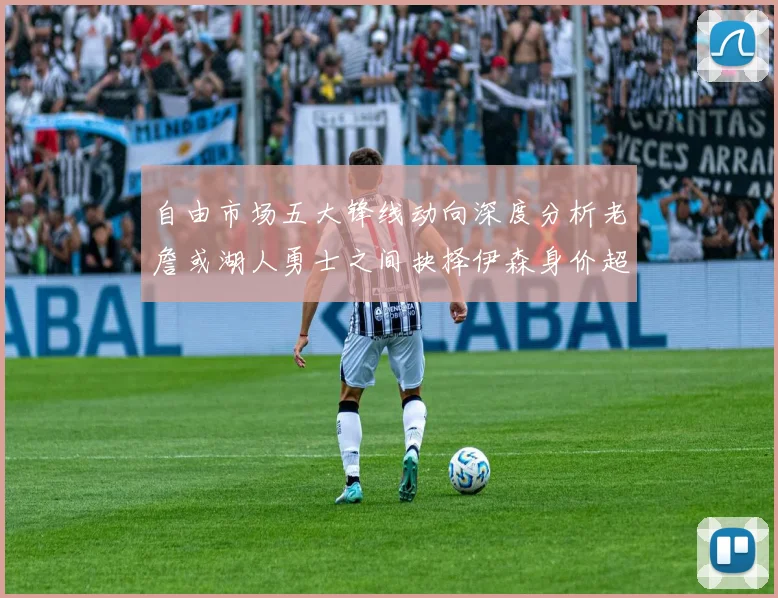 自由市场五大锋线动向深度分析老詹或湖人勇士之间抉择伊森身价超2000万