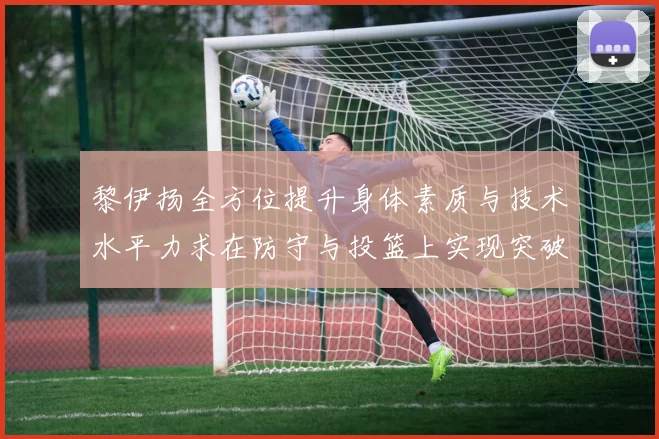 黎伊扬全方位提升身体素质与技术水平力求在防守与投篮上实现突破