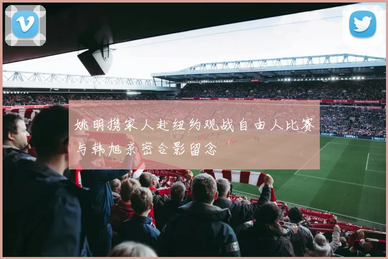 姚明携家人赴纽约观战自由人比赛与韩旭亲密合影留念