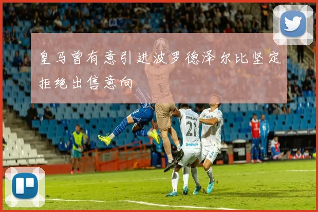 皇马曾有意引进波罗德泽尔比坚定拒绝出售意向